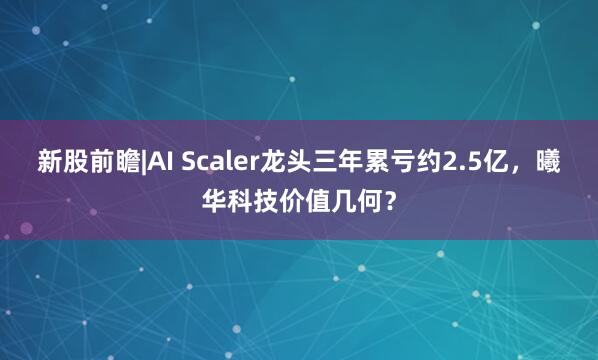 新股前瞻|AI Scaler龙头三年累亏约2.5亿，曦华科技价值几何？