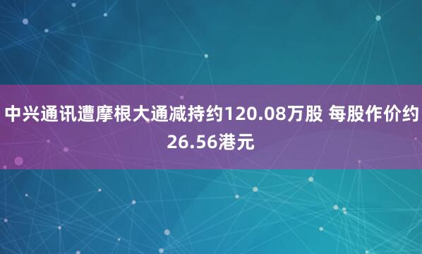 中兴通讯遭摩根大通减持约120.08万股 每股作价约26.56港元