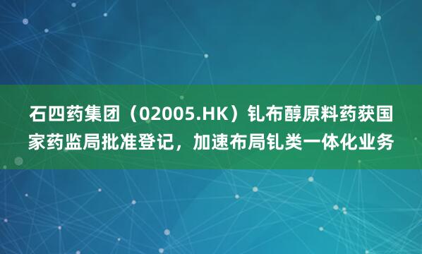 石四药集团（02005.HK）钆布醇原料药获国家药监局批准登记，加速布局钆类一体化业务