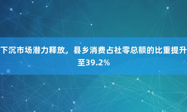 下沉市场潜力释放，县乡消费占社零总额的比重提升至39.2%