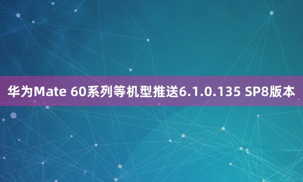 华为Mate 60系列等机型推送6.1.0.135 SP8版本