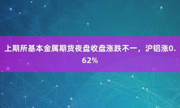 上期所基本金属期货夜盘收盘涨跌不一，沪铝涨0.62%