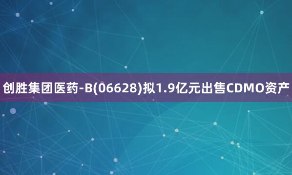 创胜集团医药-B(06628)拟1.9亿元出售CDMO资产