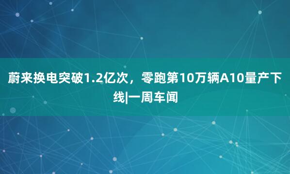 蔚来换电突破1.2亿次，零跑第10万辆A10量产下线|一周车闻