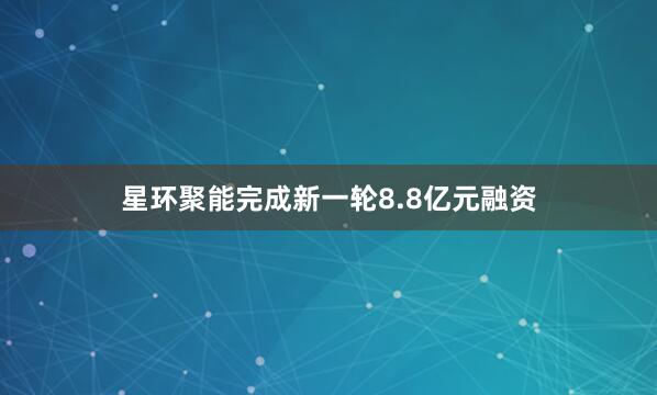 星环聚能完成新一轮8.8亿元融资