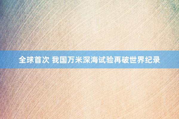全球首次 我国万米深海试验再破世界纪录