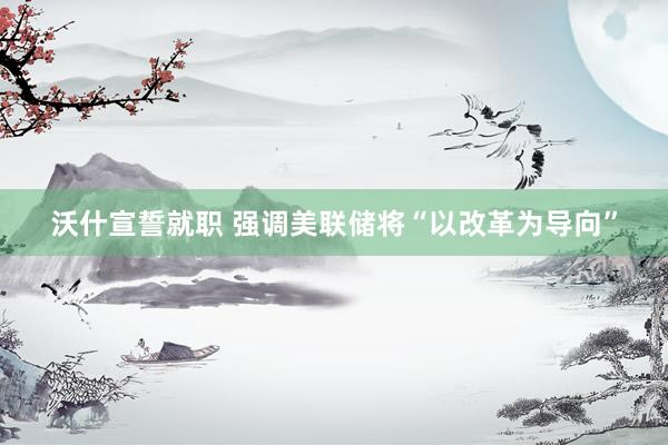 沃什宣誓就职 强调美联储将“以改革为导向”