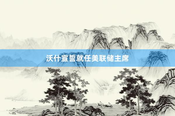 沃什宣誓就任美联储主席