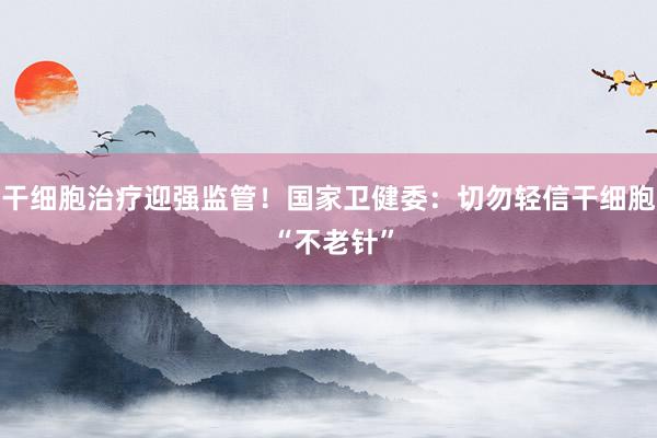 干细胞治疗迎强监管！国家卫健委：切勿轻信干细胞 “不老针”