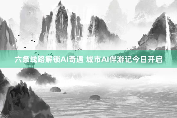 六条线路解锁AI奇遇 城市AI伴游记今日开启