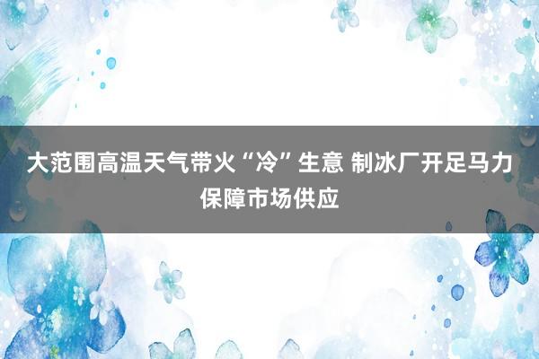 大范围高温天气带火“冷”生意 制冰厂开足马力保障市场供应