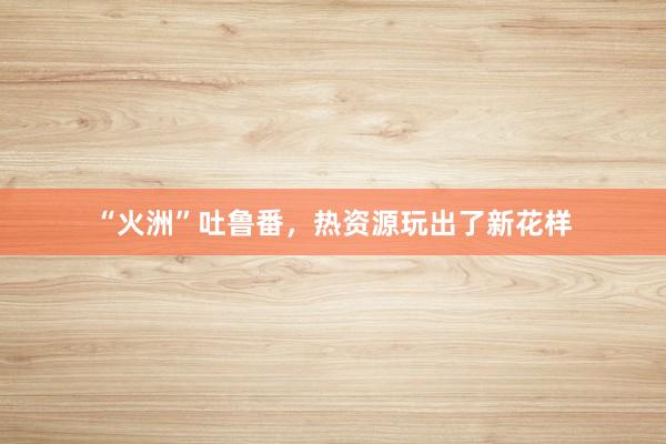 “火洲”吐鲁番，热资源玩出了新花样