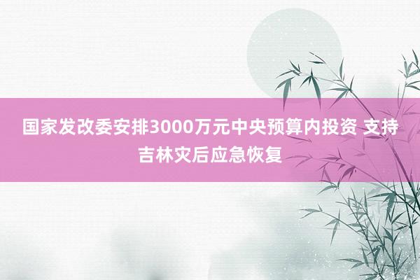 国家发改委安排3000万元中央预算内投资 支持吉林灾后应急恢复