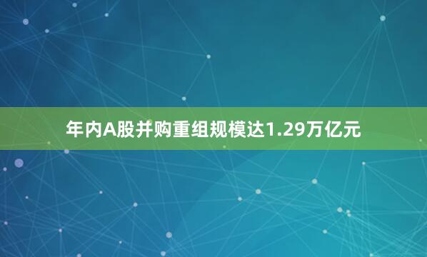 年内A股并购重组规模达1.29万亿元