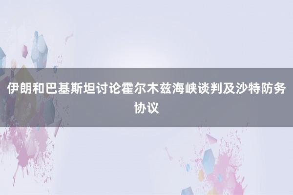 伊朗和巴基斯坦讨论霍尔木兹海峡谈判及沙特防务协议