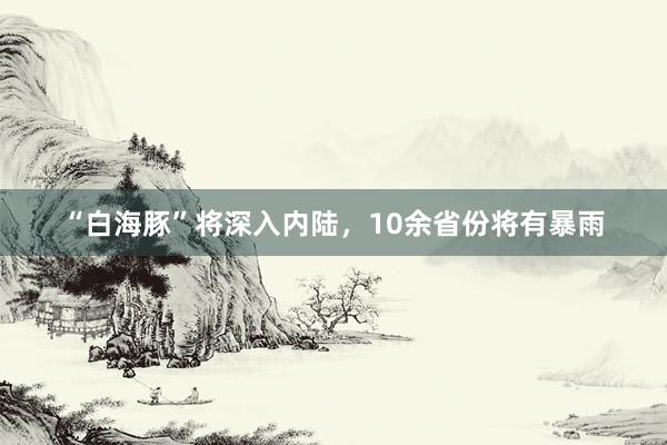 “白海豚”将深入内陆，10余省份将有暴雨