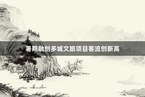 暑期融创多城文旅项目客流创新高