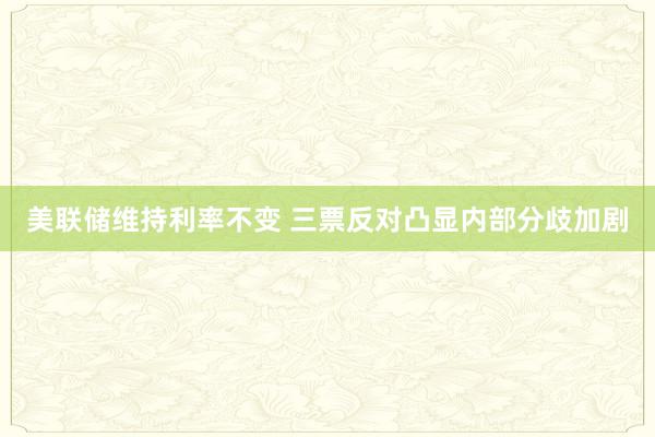 美联储维持利率不变 三票反对凸显内部分歧加剧
