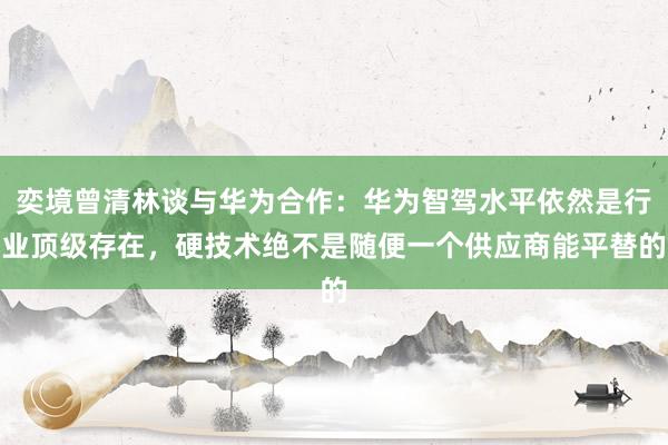 奕境曾清林谈与华为合作：华为智驾水平依然是行业顶级存在，硬技术绝不是随便一个供应商能平替的
