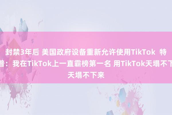 封禁3年后 美国政府设备重新允许使用TikTok  特朗普：我在TikTok上一直霸榜第一名 用TikTok天塌不下来