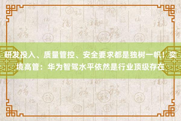 研发投入、质量管控、安全要求都是独树一帜！奕境高管：华为智驾水平依然是行业顶级存在