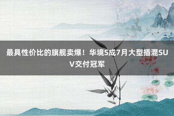 最具性价比的旗舰卖爆！华境S成7月大型插混SUV交付冠军