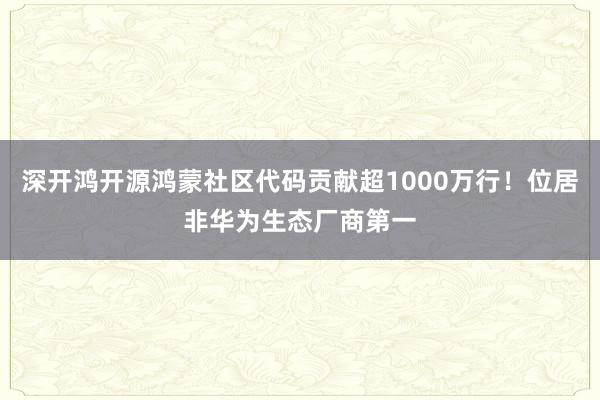 深开鸿开源鸿蒙社区代码贡献超1000万行！位居非华为生态厂商第一