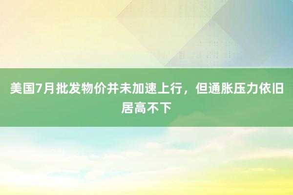 美国7月批发物价并未加速上行，但通胀压力依旧居高不下