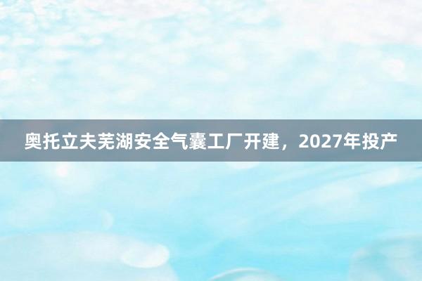 奥托立夫芜湖安全气囊工厂开建，2027年投产