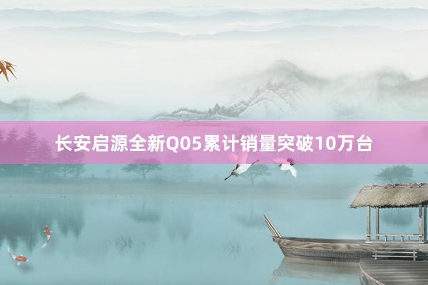长安启源全新Q05累计销量突破10万台
