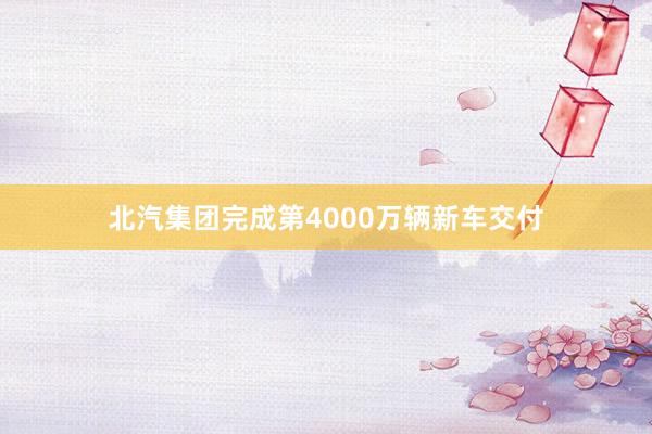 北汽集团完成第4000万辆新车交付