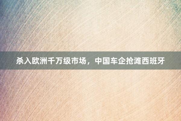 杀入欧洲千万级市场，中国车企抢滩西班牙