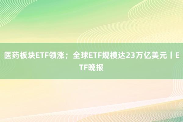医药板块ETF领涨；全球ETF规模达23万亿美元丨ETF晚报