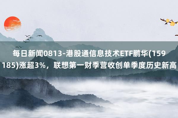 每日新闻0813-港股通信息技术ETF鹏华(159185)涨超3%，联想第一财季营收创单季度历史新高
