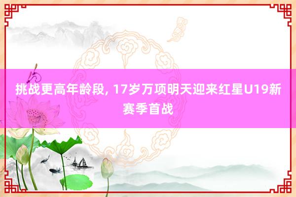 挑战更高年龄段, 17岁万项明天迎来红星U19新赛季首战