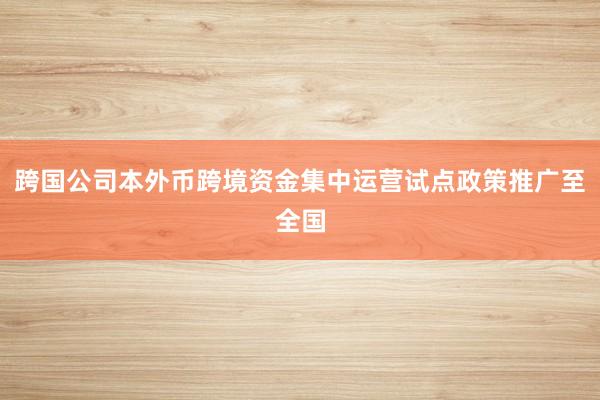 跨国公司本外币跨境资金集中运营试点政策推广至全国