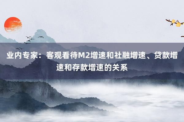 业内专家：客观看待M2增速和社融增速、贷款增速和存款增速的关系