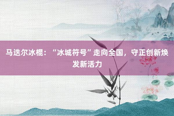 马迭尔冰棍：“冰城符号”走向全国，守正创新焕发新活力