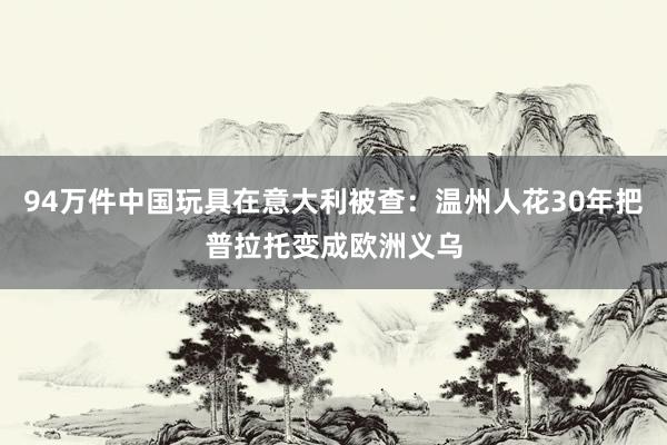 94万件中国玩具在意大利被查：温州人花30年把普拉托变成欧洲义乌