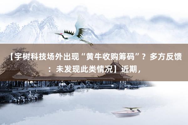 【宇树科技场外出现“黄牛收购筹码”？多方反馈：未发现此类情况】近期，