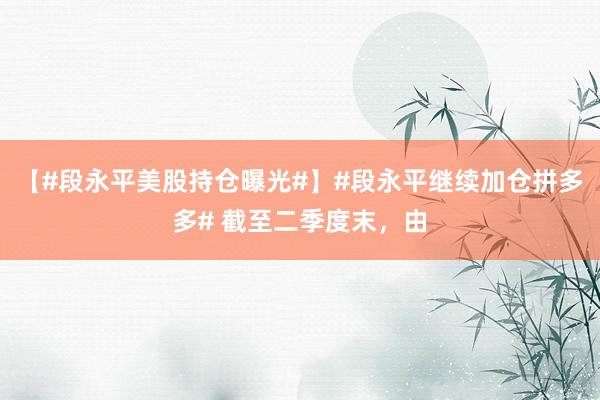 【#段永平美股持仓曝光#】#段永平继续加仓拼多多# 截至二季度末，由