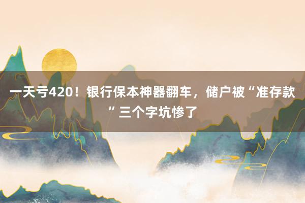 一天亏420！银行保本神器翻车，储户被“准存款”三个字坑惨了
