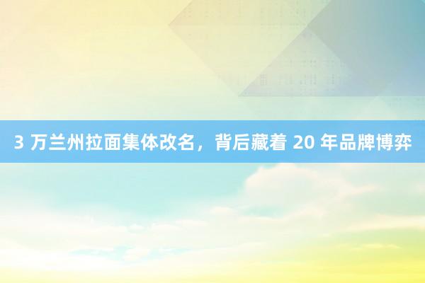 3 万兰州拉面集体改名，背后藏着 20 年品牌博弈
