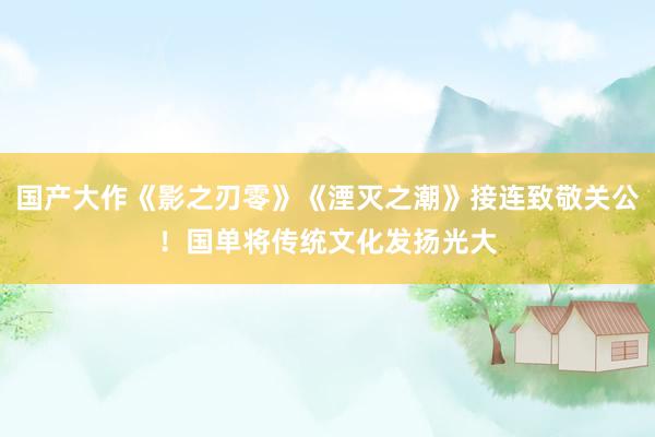 国产大作《影之刃零》《湮灭之潮》接连致敬关公！国单将传统文化发扬光大