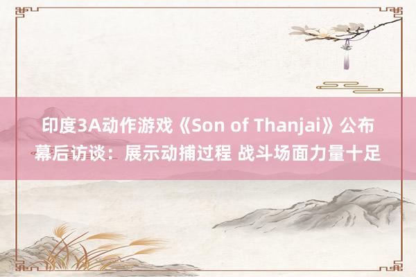 印度3A动作游戏《Son of Thanjai》公布幕后访谈：展示动捕过程 战斗场面力量十足