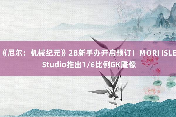 《尼尔：机械纪元》2B新手办开启预订！MORI ISLE Studio推出1/6比例GK雕像