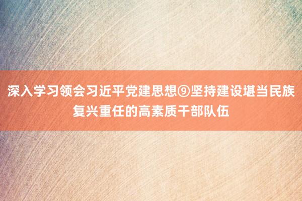 深入学习领会习近平党建思想⑨坚持建设堪当民族复兴重任的高素质干部队伍