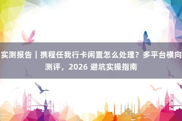 实测报告｜携程任我行卡闲置怎么处理？多平台横向测评，2026 避坑实操指南