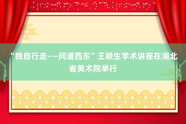 “独自行走——问道西东”王颖生学术讲座在湖北省美术院举行