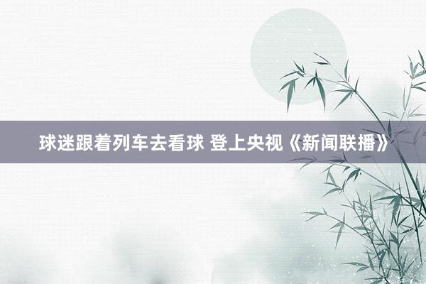 球迷跟着列车去看球 登上央视《新闻联播》
